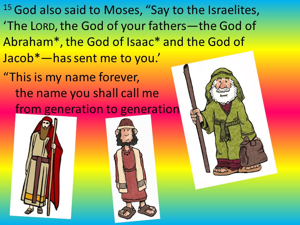 15 God also said to Moses, Say to the Israelites, ‘The L ORD, the God of your fathers—the God of Abraham*, the God of Isaac* and the God of Jacob*—has sent me to you.’ This is my name forever, the name you shall call me from generation to generation.