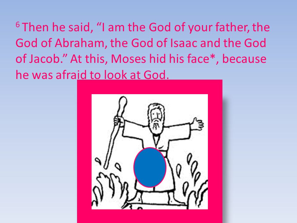 6 Then he said, I am the God of your father, the God of Abraham, the God of Isaac and the God of Jacob. At this, Moses hid his face*, because he was afraid to look at God.