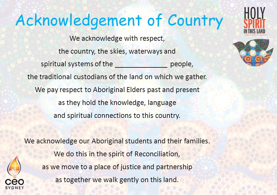 Acknowledgement of Country We acknowledge with respect, the country, the skies, waterways and spiritual systems of the ______________ people, the traditional custodians of the land on which we gather.