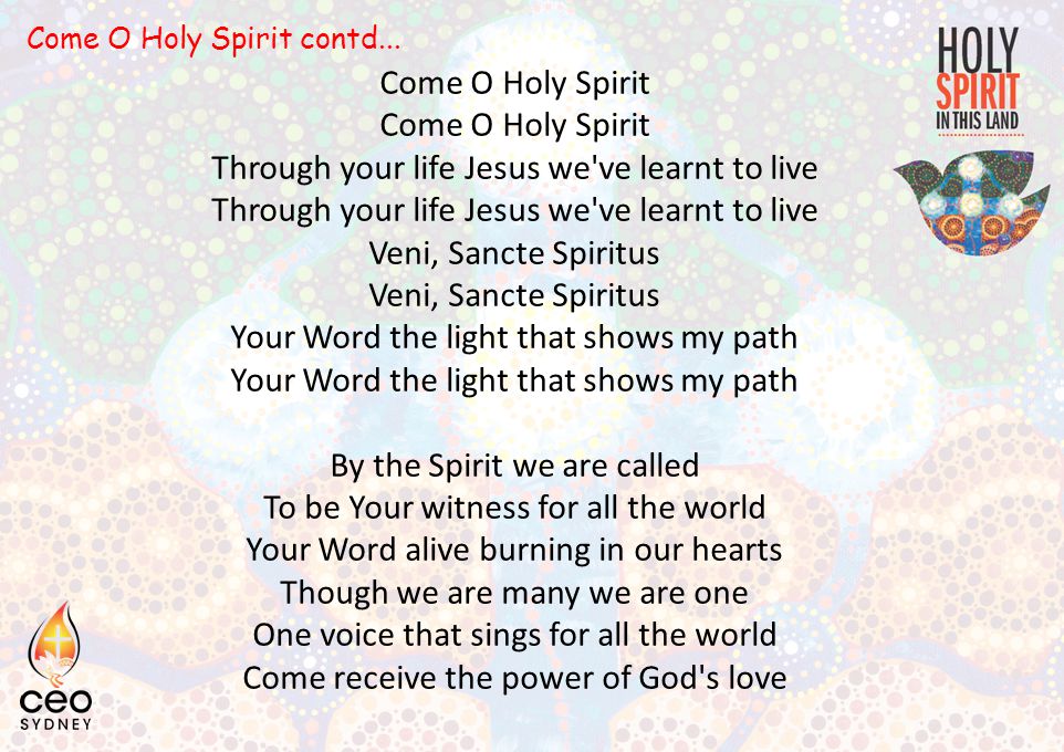 Come O Holy Spirit Through your life Jesus we ve learnt to live Veni, Sancte Spiritus Your Word the light that shows my path By the Spirit we are called To be Your witness for all the world Your Word alive burning in our hearts Though we are many we are one One voice that sings for all the world Come receive the power of God s love Come O Holy Spirit contd...