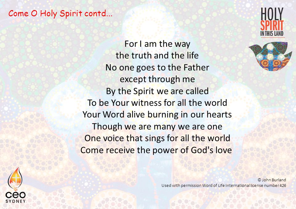 For I am the way the truth and the life No one goes to the Father except through me By the Spirit we are called To be Your witness for all the world Your Word alive burning in our hearts Though we are many we are one One voice that sings for all the world Come receive the power of God s love © John Burland Used with permission Word of Life International license number 426 Come O Holy Spirit contd...