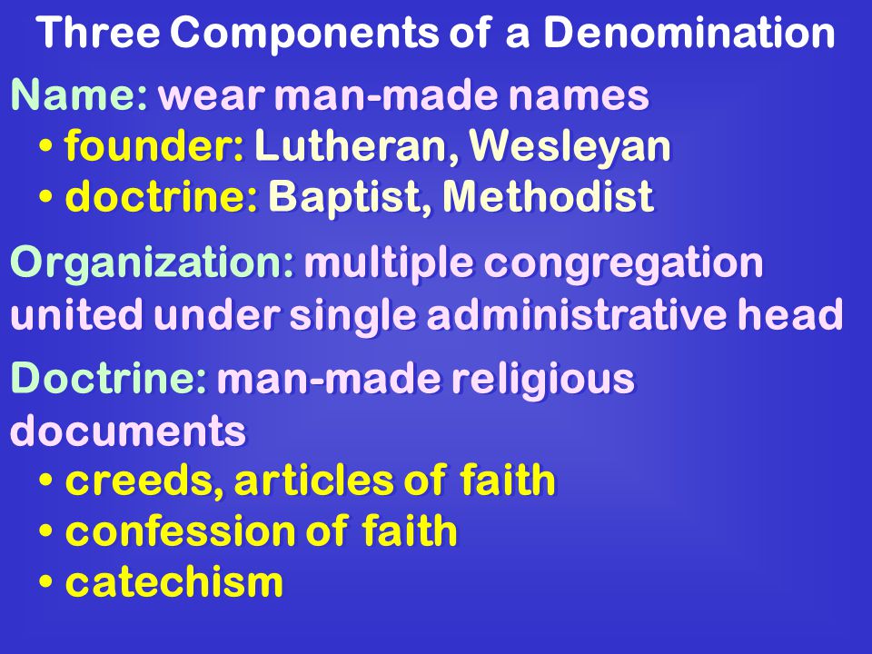 Three Components of a Denomination Name: wear man-made names founder: Lutheran, Wesleyan doctrine: Baptist, Methodist Organization: multiple congregation united under single administrative head Doctrine: man-made religious documents creeds, articles of faith confession of faith catechism