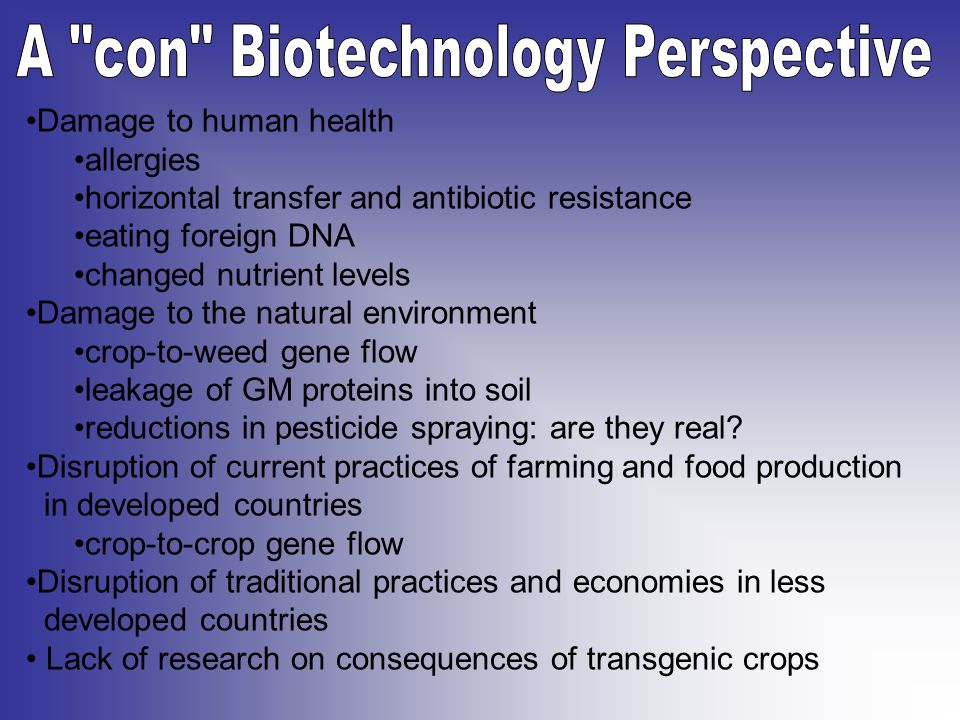 Damage to human health allergies horizontal transfer and antibiotic resistance eating foreign DNA changed nutrient levels Damage to the natural environment crop-to-weed gene flow leakage of GM proteins into soil reductions in pesticide spraying: are they real.