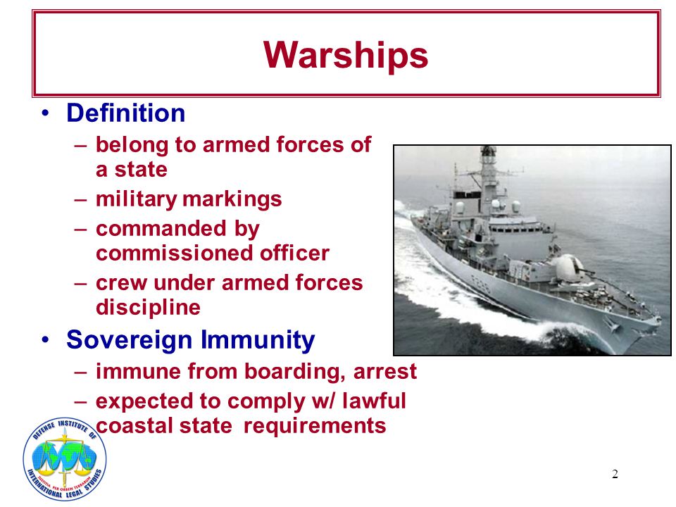 2 Warships Definition –belong to armed forces of a state –military markings –commanded by commissioned officer –crew under armed forces discipline Sovereign Immunity –immune from boarding, arrest –expected to comply w/ lawful coastal state requirements