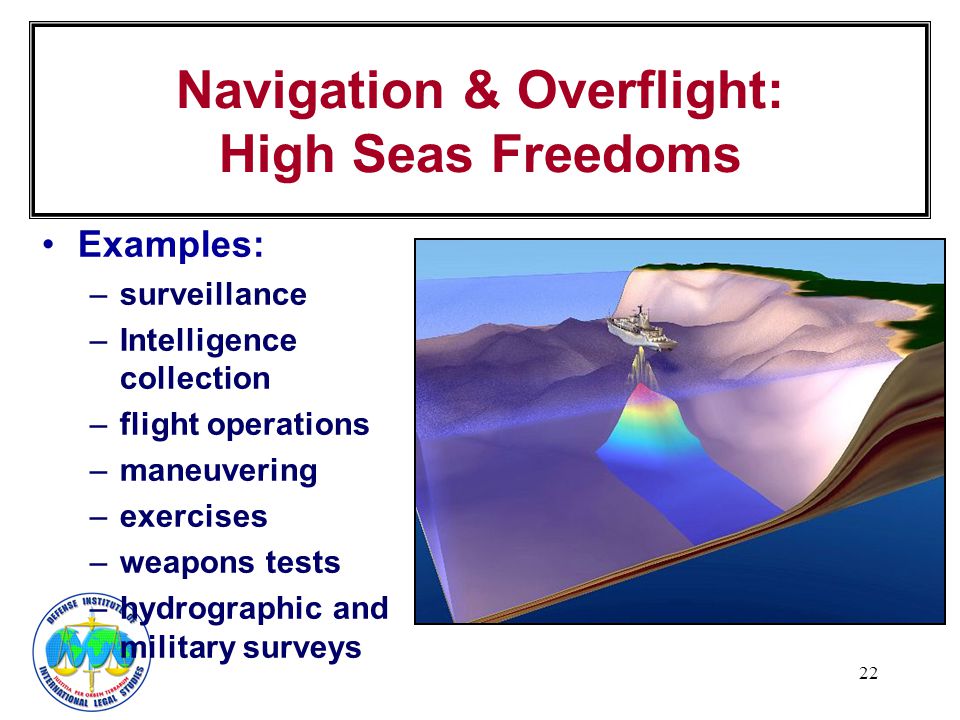 22 Navigation & Overflight: High Seas Freedoms Examples: –surveillance –Intelligence collection –flight operations –maneuvering –exercises –weapons tests –hydrographic and military surveys