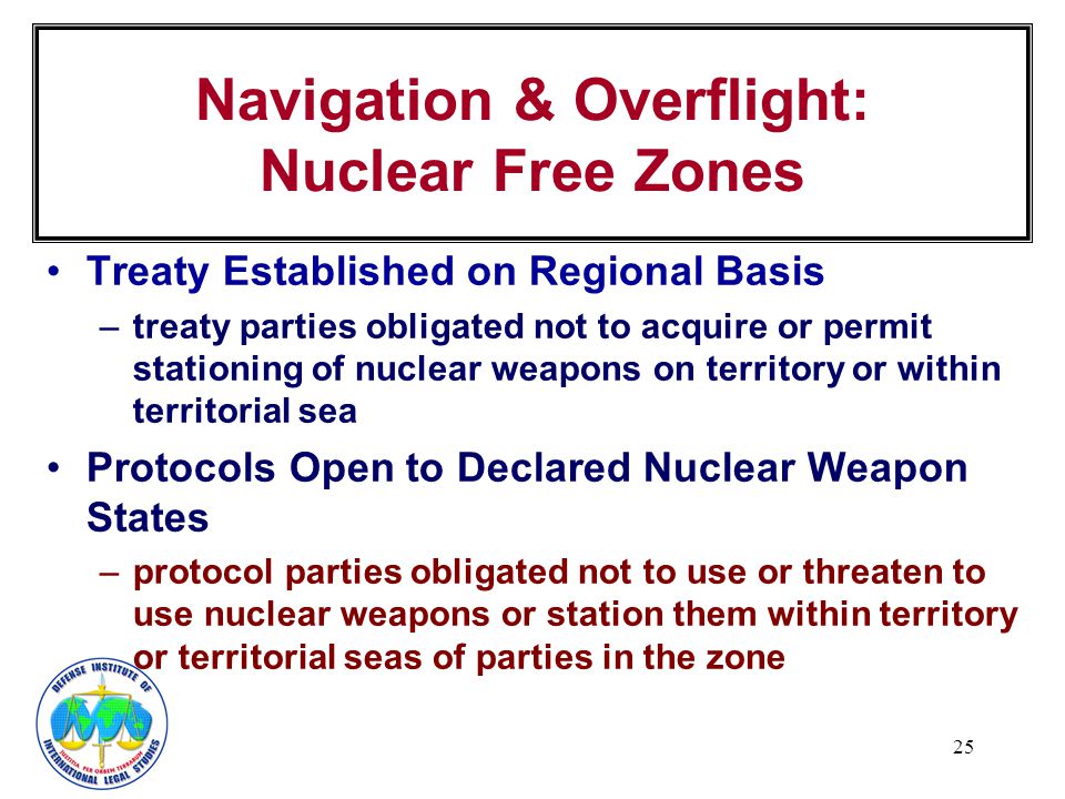 25 Navigation & Overflight: Nuclear Free Zones Treaty Established on Regional Basis –treaty parties obligated not to acquire or permit stationing of nuclear weapons on territory or within territorial sea Protocols Open to Declared Nuclear Weapon States –protocol parties obligated not to use or threaten to use nuclear weapons or station them within territory or territorial seas of parties in the zone