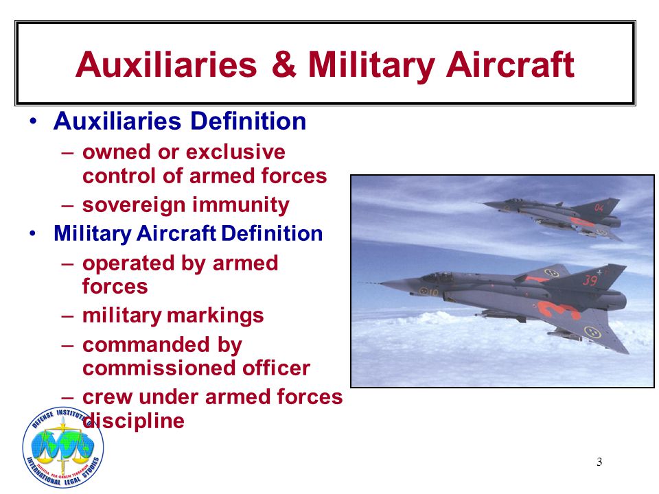 3 Auxiliaries Definition –owned or exclusive control of armed forces –sovereign immunity Military Aircraft Definition –operated by armed forces –military markings –commanded by commissioned officer –crew under armed forces discipline Auxiliaries & Military Aircraft