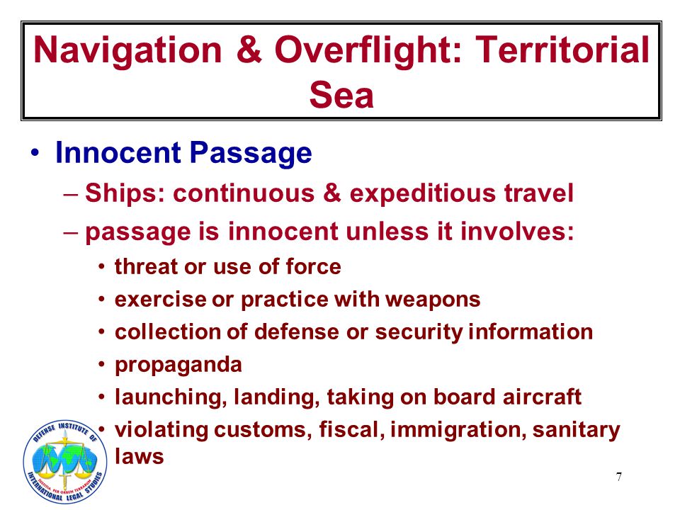 7 Innocent Passage –Ships: continuous & expeditious travel –passage is innocent unless it involves: threat or use of force exercise or practice with weapons collection of defense or security information propaganda launching, landing, taking on board aircraft violating customs, fiscal, immigration, sanitary laws Navigation & Overflight: Territorial Sea