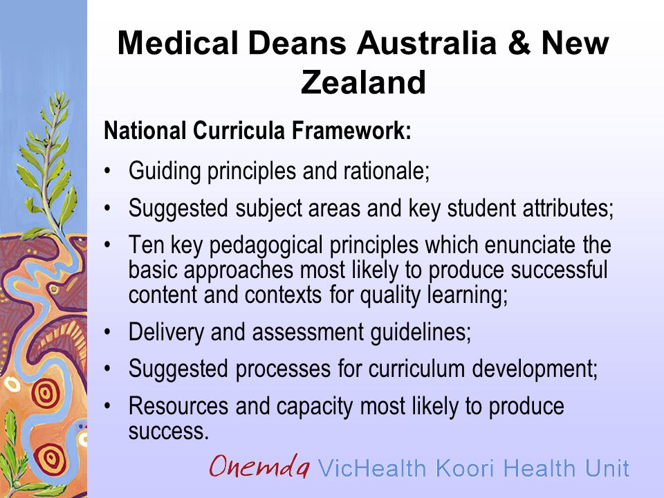 Medical Deans Australia & New Zealand National Curricula Framework: Guiding principles and rationale; Suggested subject areas and key student attributes; Ten key pedagogical principles which enunciate the basic approaches most likely to produce successful content and contexts for quality learning; Delivery and assessment guidelines; Suggested processes for curriculum development; Resources and capacity most likely to produce success.