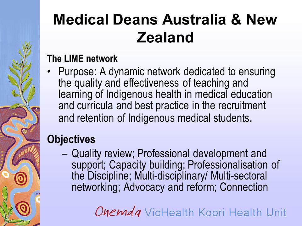 Medical Deans Australia & New Zealand The LIME network Purpose: A dynamic network dedicated to ensuring the quality and effectiveness of teaching and learning of Indigenous health in medical education and curricula and best practice in the recruitment and retention of Indigenous medical students.