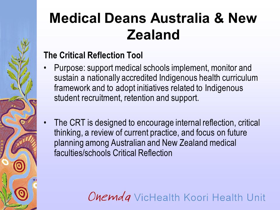Medical Deans Australia & New Zealand The Critical Reflection Tool Purpose: support medical schools implement, monitor and sustain a nationally accredited Indigenous health curriculum framework and to adopt initiatives related to Indigenous student recruitment, retention and support.