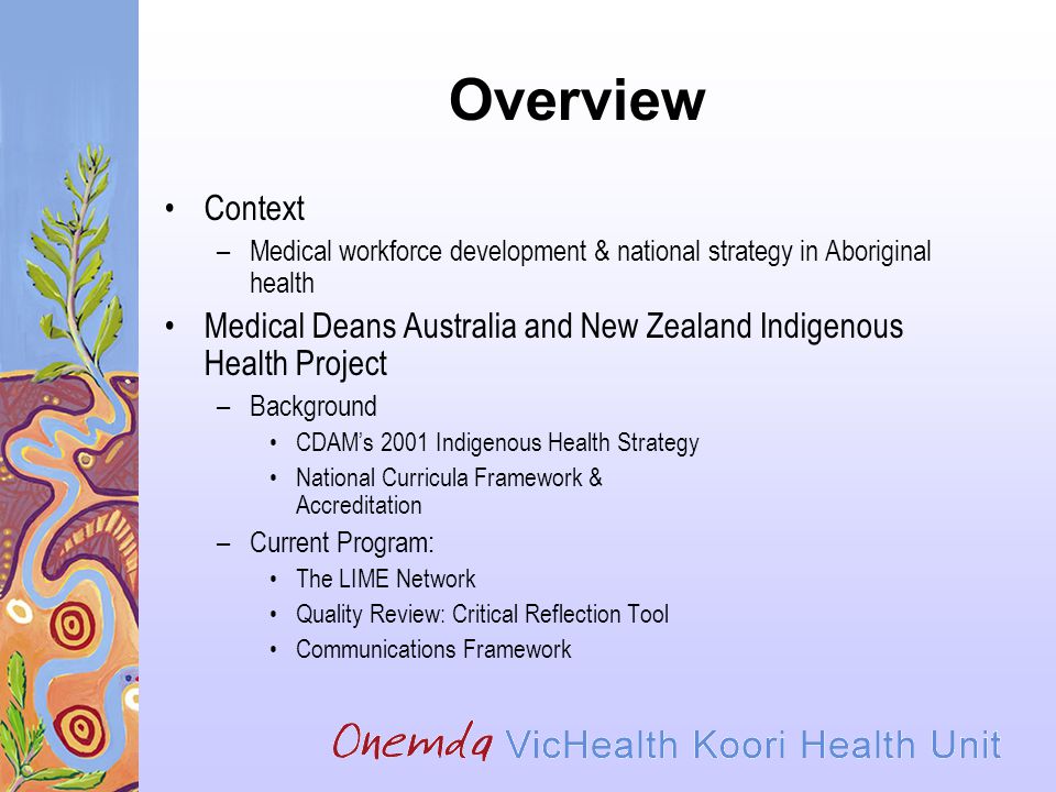Overview Context –Medical workforce development & national strategy in Aboriginal health Medical Deans Australia and New Zealand Indigenous Health Project –Background CDAM’s 2001 Indigenous Health Strategy National Curricula Framework & Accreditation –Current Program: The LIME Network Quality Review: Critical Reflection Tool Communications Framework