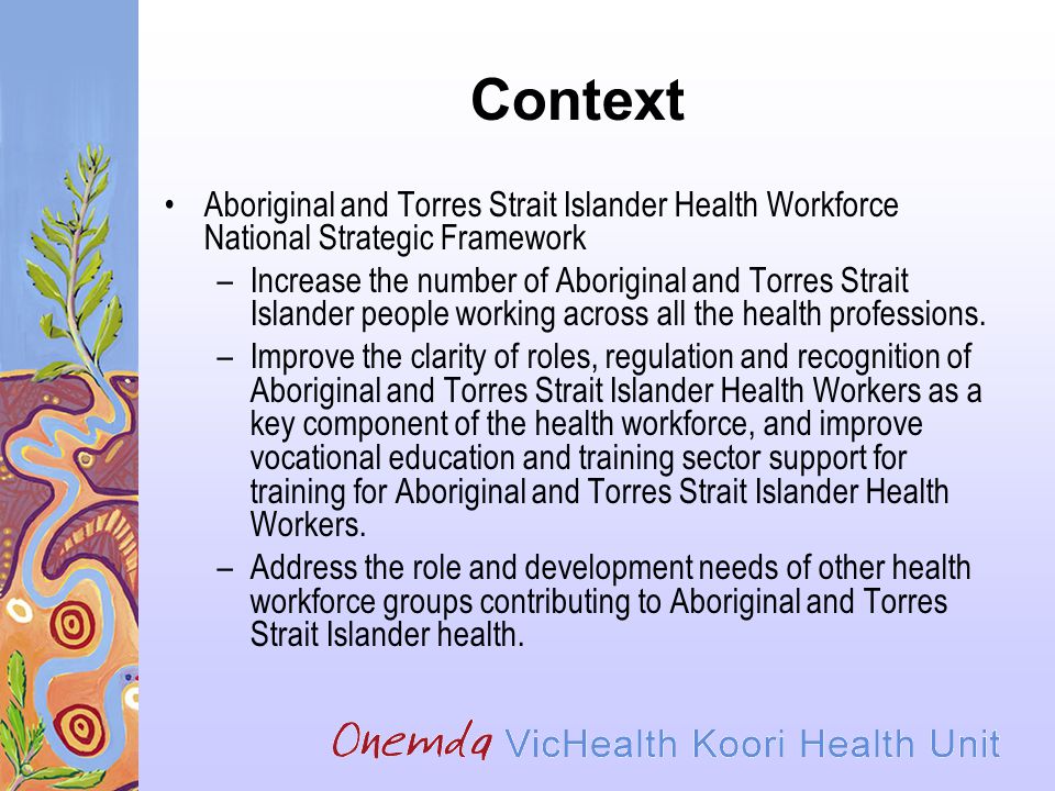 Context Aboriginal and Torres Strait Islander Health Workforce National Strategic Framework –Increase the number of Aboriginal and Torres Strait Islander people working across all the health professions.