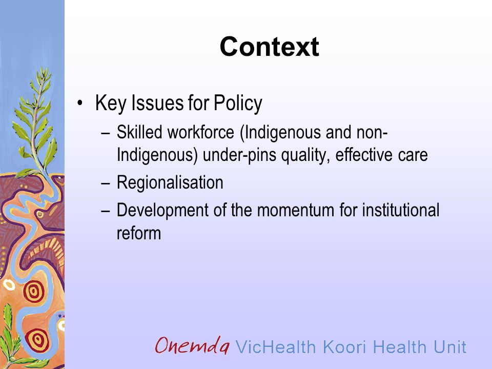 Context Key Issues for Policy –Skilled workforce (Indigenous and non- Indigenous) under-pins quality, effective care –Regionalisation –Development of the momentum for institutional reform
