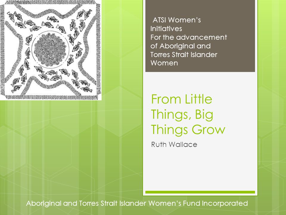 Aboriginal and Torres Strait Islander Women’s Fund Incorporated ATSI Women’s Initiatives For the advancement of Aboriginal and Torres Strait Islander Women From Little Things, Big Things Grow Ruth Wallace