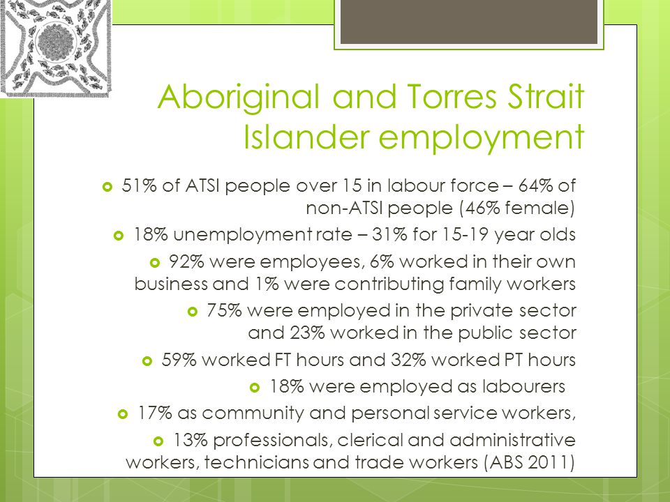 Aboriginal and Torres Strait Islander employment  51% of ATSI people over 15 in labour force – 64% of non-ATSI people (46% female)  18% unemployment rate – 31% for year olds  92% were employees, 6% worked in their own business and 1% were contributing family workers  75% were employed in the private sector and 23% worked in the public sector  59% worked FT hours and 32% worked PT hours  18% were employed as labourers  17% as community and personal service workers,  13% professionals, clerical and administrative workers, technicians and trade workers (ABS 2011)
