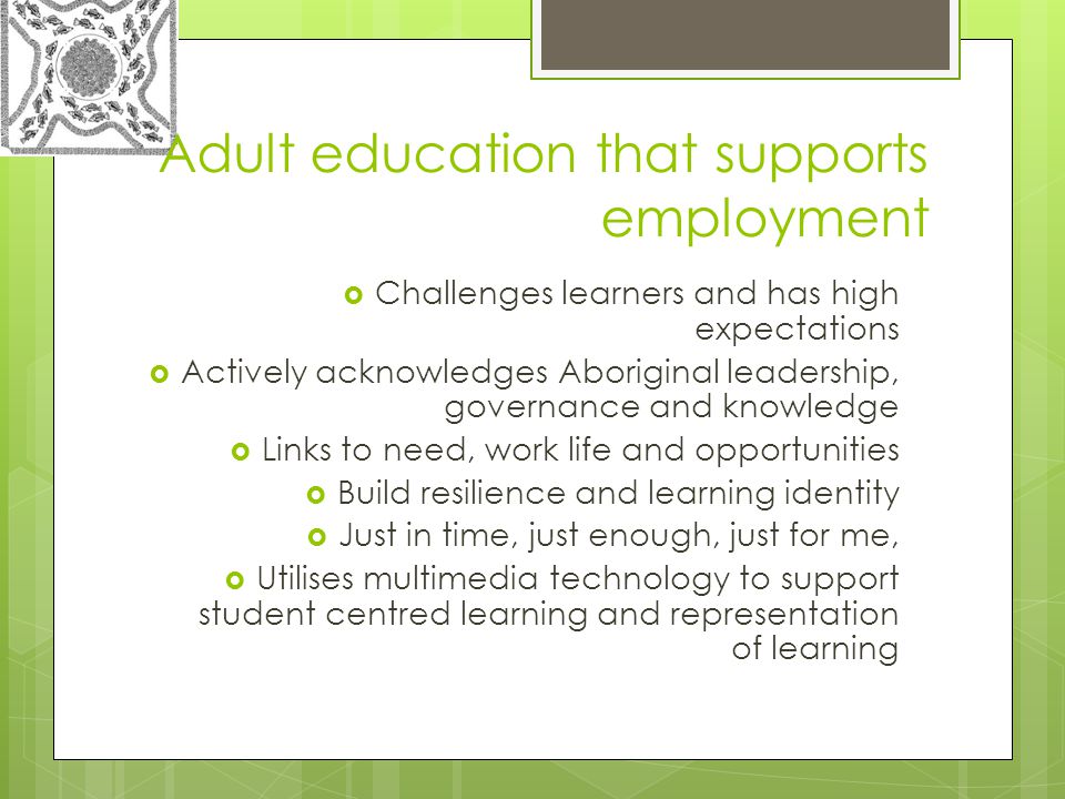 Adult education that supports employment  Challenges learners and has high expectations  Actively acknowledges Aboriginal leadership, governance and knowledge  Links to need, work life and opportunities  Build resilience and learning identity  Just in time, just enough, just for me,  Utilises multimedia technology to support student centred learning and representation of learning