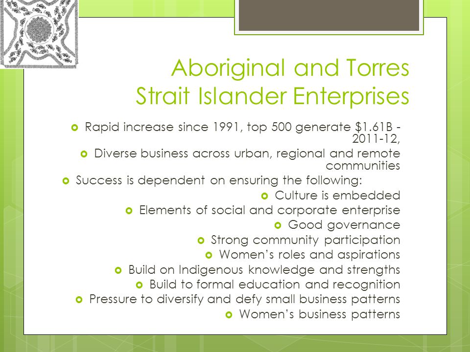 Aboriginal and Torres Strait Islander Enterprises  Rapid increase since 1991, top 500 generate $1.61B ,  Diverse business across urban, regional and remote communities  Success is dependent on ensuring the following:  Culture is embedded  Elements of social and corporate enterprise  Good governance  Strong community participation  Women’s roles and aspirations  Build on Indigenous knowledge and strengths  Build to formal education and recognition  Pressure to diversify and defy small business patterns  Women’s business patterns