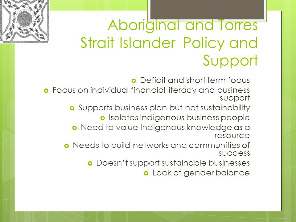 Aboriginal and Torres Strait Islander Policy and Support  Deficit and short term focus  Focus on individual financial literacy and business support  Supports business plan but not sustainability  Isolates Indigenous business people  Need to value Indigenous knowledge as a resource  Needs to build networks and communities of success  Doesn’t support sustainable businesses  Lack of gender balance