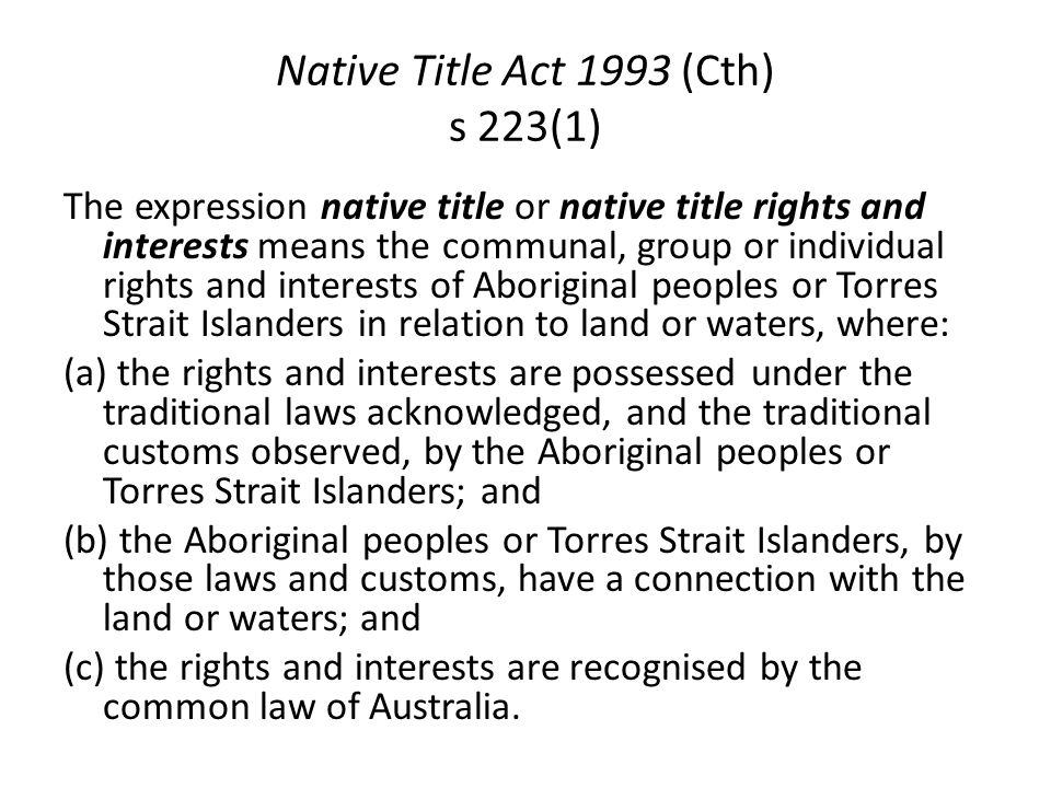 Native Title Act 1993 (Cth) s 223(1) The expression native title or native title rights and interests means the communal, group or individual rights and interests of Aboriginal peoples or Torres Strait Islanders in relation to land or waters, where: (a) the rights and interests are possessed under the traditional laws acknowledged, and the traditional customs observed, by the Aboriginal peoples or Torres Strait Islanders; and (b) the Aboriginal peoples or Torres Strait Islanders, by those laws and customs, have a connection with the land or waters; and (c) the rights and interests are recognised by the common law of Australia.