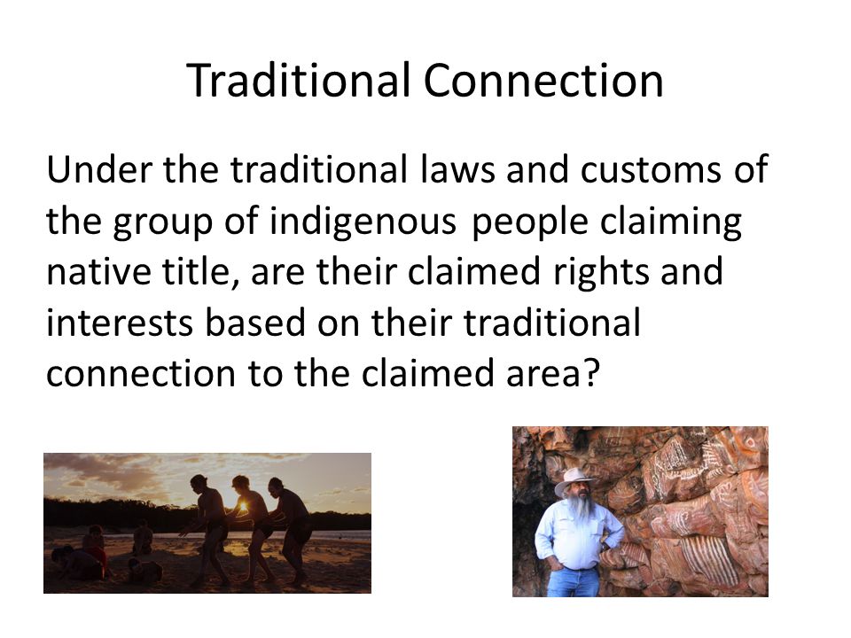 Traditional Connection Under the traditional laws and customs of the group of indigenous people claiming native title, are their claimed rights and interests based on their traditional connection to the claimed area