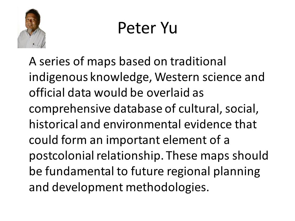 Peter Yu A series of maps based on traditional indigenous knowledge, Western science and official data would be overlaid as comprehensive database of cultural, social, historical and environmental evidence that could form an important element of a postcolonial relationship.