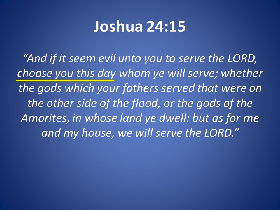 Joshua 24:15 And if it seem evil unto you to serve the LORD, choose you this day whom ye will serve; whether the gods which your fathers served that were on the other side of the flood, or the gods of the Amorites, in whose land ye dwell: but as for me and my house, we will serve the LORD.