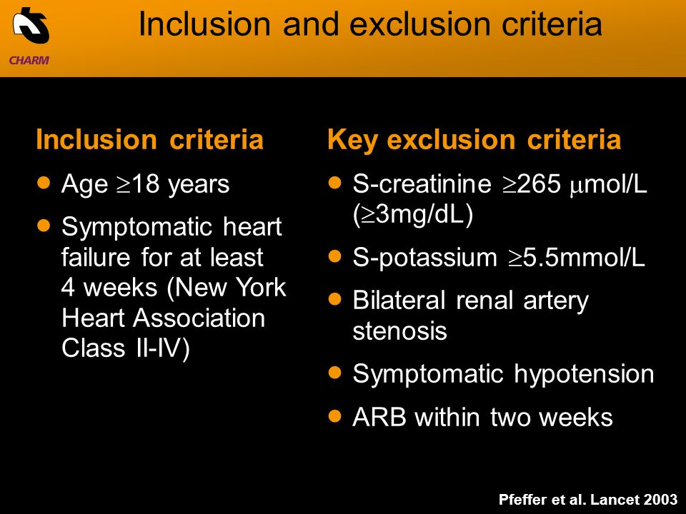 Inclusion and exclusion criteria Key exclusion criteria  S-creatinine  265  mol/L (  3mg/dL)  S-potassium  5.5mmol/L  Bilateral renal artery stenosis  Symptomatic hypotension  ARB within two weeks Inclusion criteria  Age  18 years  Symptomatic heart failure for at least 4 weeks (New York Heart Association Class II-IV) Pfeffer et al.