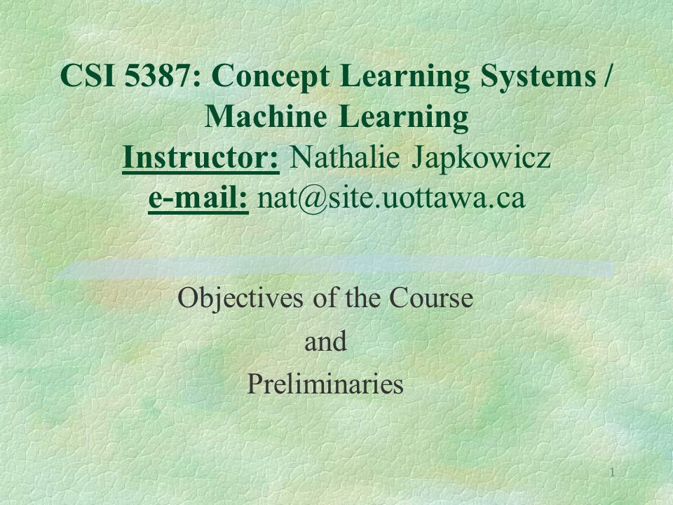 1 CSI 5387: Concept Learning Systems / Machine Learning Instructor: Nathalie Japkowicz   Objectives of the Course and Preliminaries