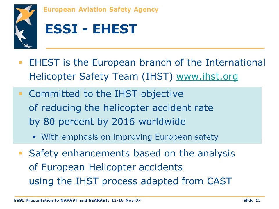 European Aviation Safety Agency Slide 12ESSI Presentation to NARAST and SEARAST, Nov 07 ESSI - EHEST  EHEST is the European branch of the International Helicopter Safety Team (IHST)    Committed to the IHST objective of reducing the helicopter accident rate by 80 percent by 2016 worldwide  With emphasis on improving European safety  Safety enhancements based on the analysis of European Helicopter accidents using the IHST process adapted from CAST