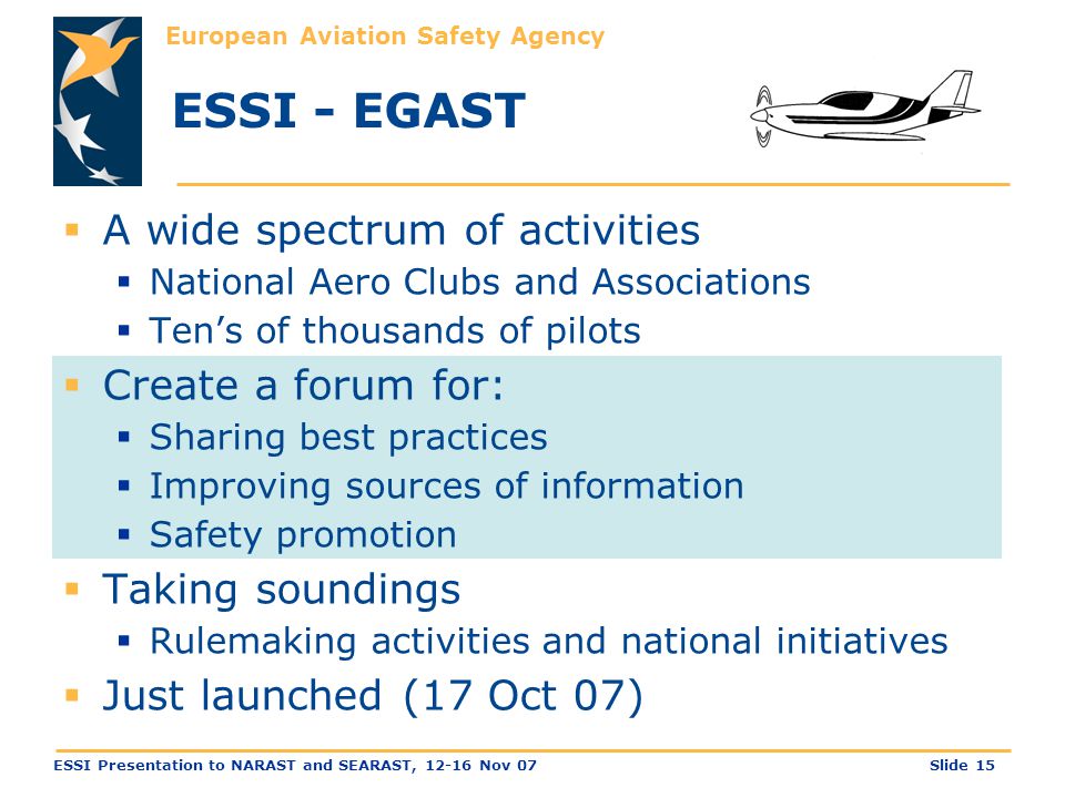 European Aviation Safety Agency Slide 15ESSI Presentation to NARAST and SEARAST, Nov 07 ESSI - EGAST  A wide spectrum of activities  National Aero Clubs and Associations  Ten’s of thousands of pilots  Create a forum for:  Sharing best practices  Improving sources of information  Safety promotion  Taking soundings  Rulemaking activities and national initiatives  Just launched (17 Oct 07)