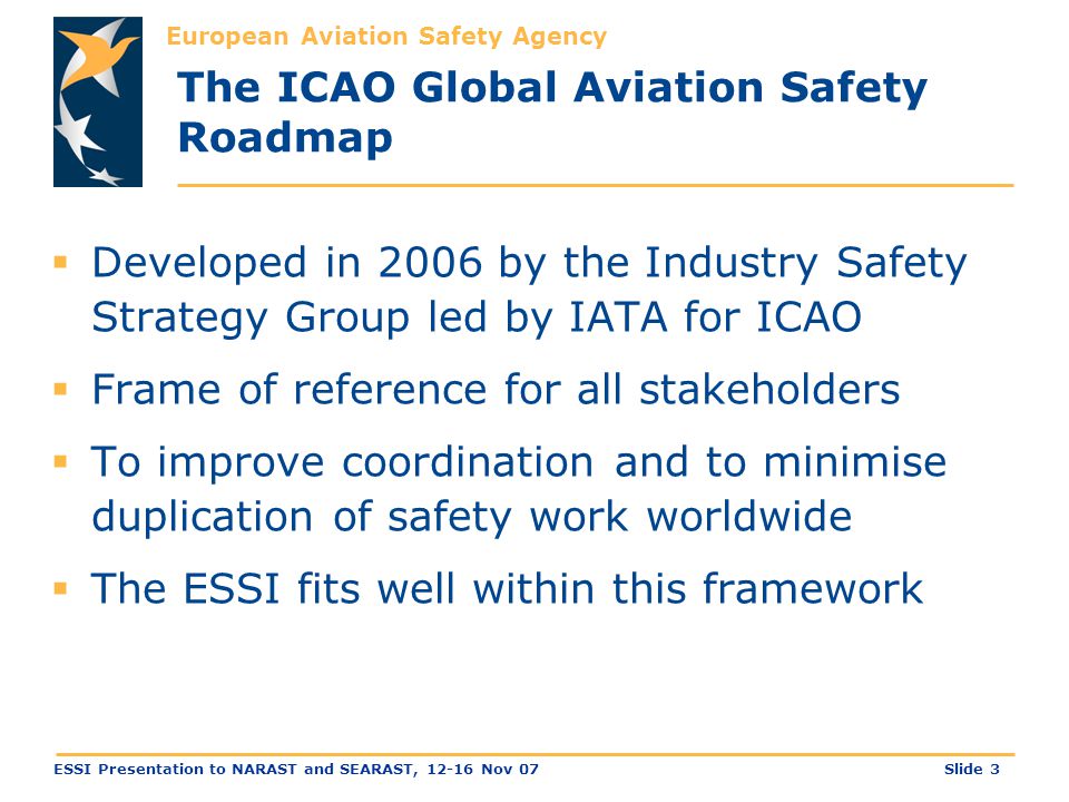 European Aviation Safety Agency Slide 3ESSI Presentation to NARAST and SEARAST, Nov 07 The ICAO Global Aviation Safety Roadmap  Developed in 2006 by the Industry Safety Strategy Group led by IATA for ICAO  Frame of reference for all stakeholders  To improve coordination and to minimise duplication of safety work worldwide  The ESSI fits well within this framework