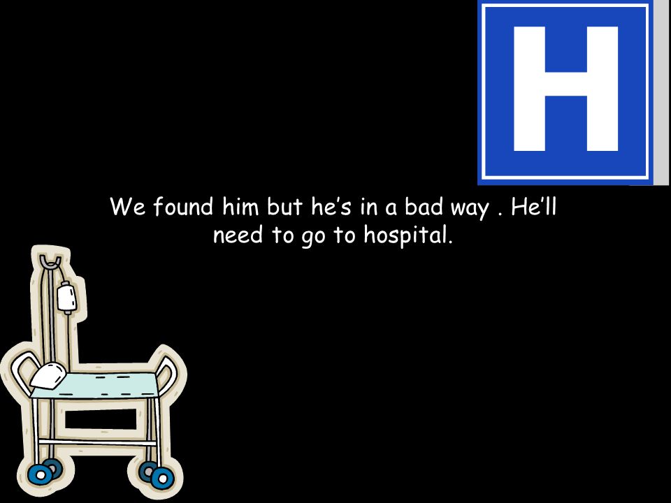 We found him but he’s in a bad way. He’ll need to go to hospital.