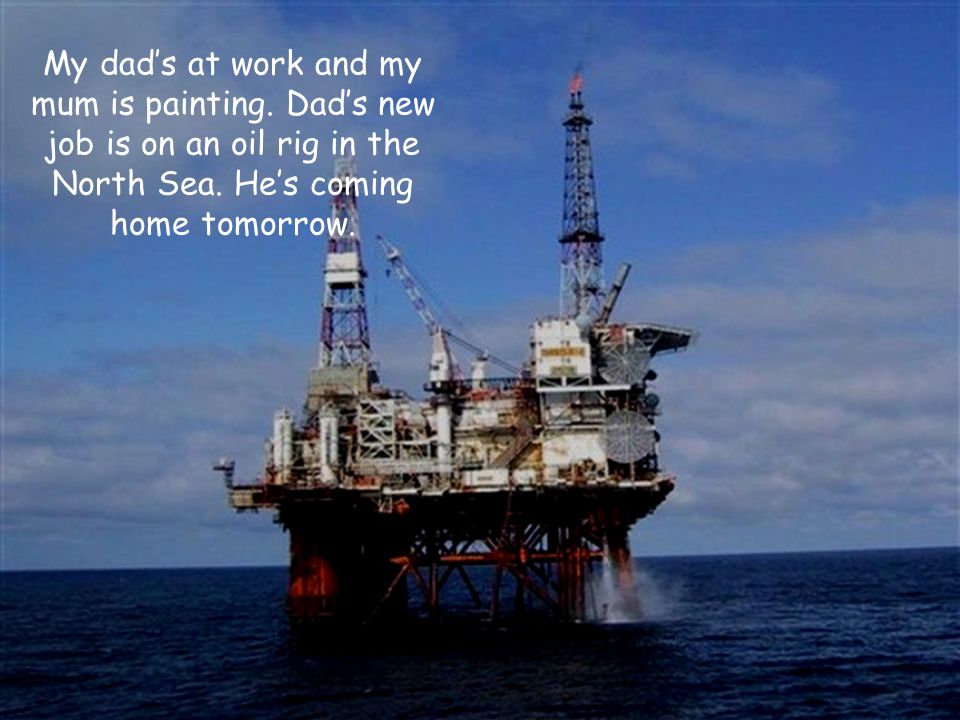 My dad’s at work and my mum is painting. Dad’s new job is on an oil rig in the North Sea.