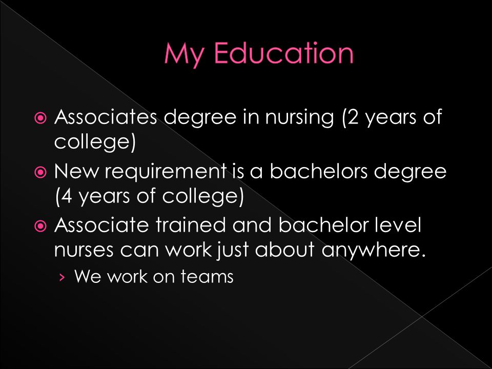  Associates degree in nursing (2 years of college)  New requirement is a bachelors degree (4 years of college)  Associate trained and bachelor level nurses can work just about anywhere.