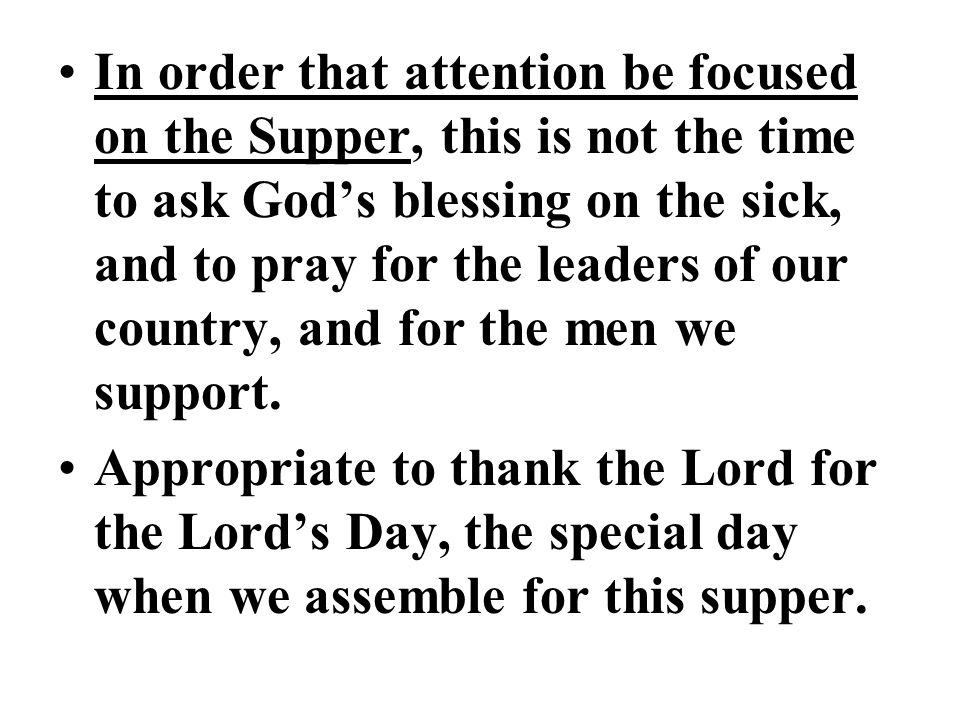 In order that attention be focused on the Supper, this is not the time to ask God’s blessing on the sick, and to pray for the leaders of our country, and for the men we support.