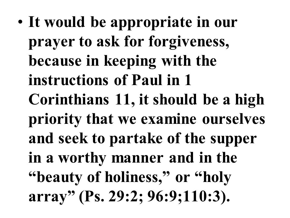 It would be appropriate in our prayer to ask for forgiveness, because in keeping with the instructions of Paul in 1 Corinthians 11, it should be a high priority that we examine ourselves and seek to partake of the supper in a worthy manner and in the beauty of holiness, or holy array (Ps.