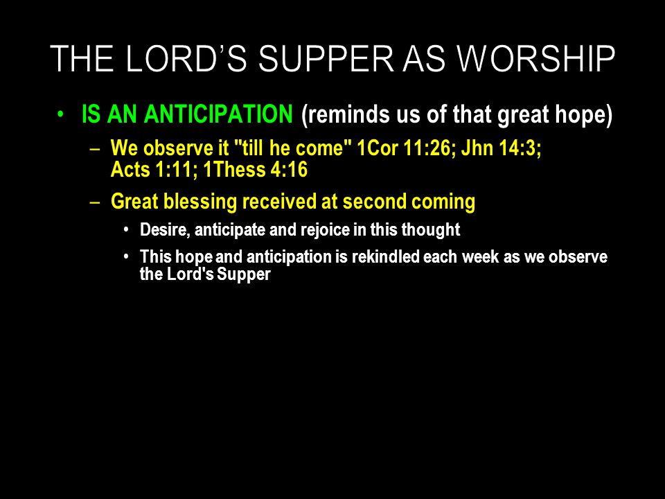 IS AN ANTICIPATION (reminds us of that great hope) – We observe it till he come 1Cor 11:26; Jhn 14:3; Acts 1:11; 1Thess 4:16 – Great blessing received at second coming Desire, anticipate and rejoice in this thought This hope and anticipation is rekindled each week as we observe the Lord s Supper