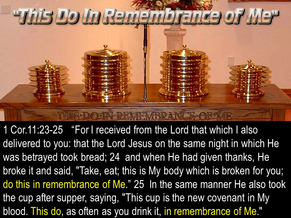 1 Cor.11:23-25 For I received from the Lord that which I also delivered to you: that the Lord Jesus on the same night in which He was betrayed took bread; 24 and when He had given thanks, He broke it and said, Take, eat; this is My body which is broken for you; do this in remembrance of Me. 25 In the same manner He also took the cup after supper, saying, This cup is the new covenant in My blood.