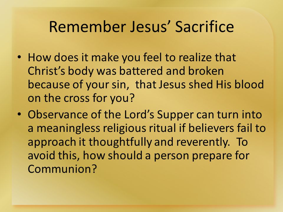 Remember Jesus’ Sacrifice How does it make you feel to realize that Christ’s body was battered and broken because of your sin, that Jesus shed His blood on the cross for you.