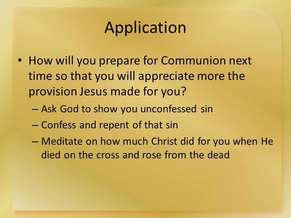 Application How will you prepare for Communion next time so that you will appreciate more the provision Jesus made for you.