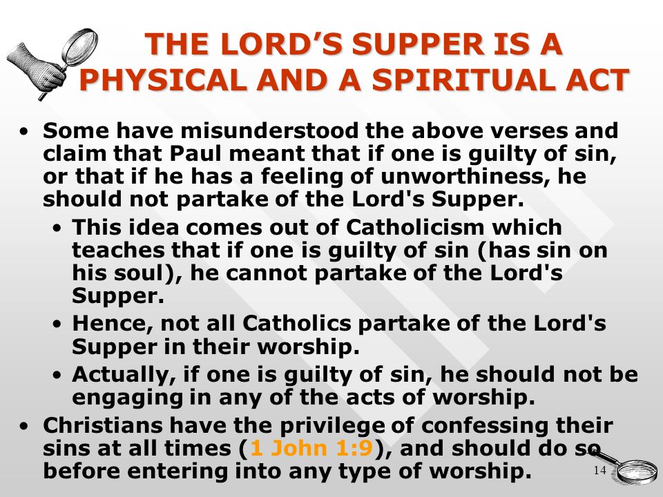14 THE LORD’S SUPPER IS A PHYSICAL AND A SPIRITUAL ACT Some have misunderstood the above verses and claim that Paul meant that if one is guilty of sin, or that if he has a feeling of unworthiness, he should not partake of the Lord s Supper.