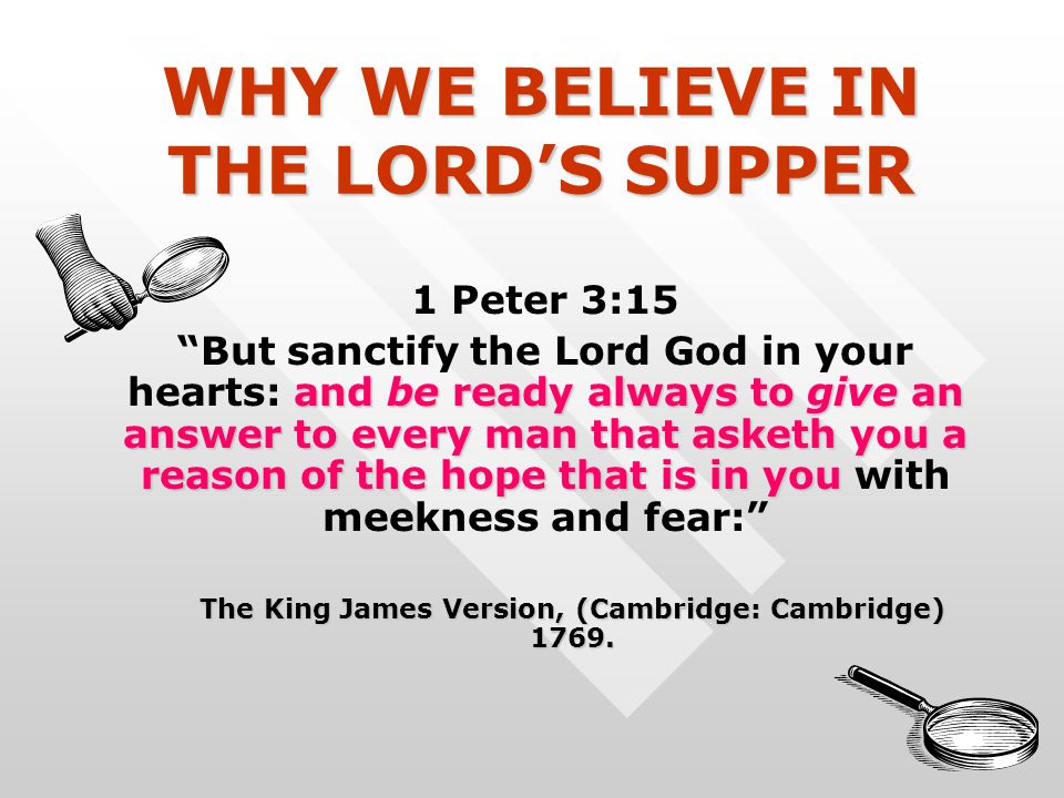 WHY WE BELIEVE IN THE LORD’S SUPPER 1 Peter 3:15 and be ready always to give an answer to every man that asketh you a reason of the hope that is in you But sanctify the Lord God in your hearts: and be ready always to give an answer to every man that asketh you a reason of the hope that is in you with meekness and fear: The King James Version, (Cambridge: Cambridge) 1769.