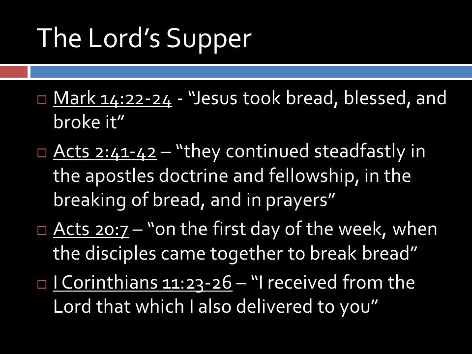 The Lord’s Supper  Mark 14: Jesus took bread, blessed, and broke it  Acts 2:41-42 – they continued steadfastly in the apostles doctrine and fellowship, in the breaking of bread, and in prayers  Acts 20:7 – on the first day of the week, when the disciples came together to break bread  I Corinthians 11:23-26 – I received from the Lord that which I also delivered to you