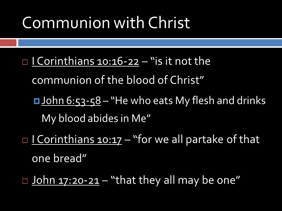 Communion with Christ  I Corinthians 10:16-22 – is it not the communion of the blood of Christ  John 6:53-58 – He who eats My flesh and drinks My blood abides in Me  I Corinthians 10:17 – for we all partake of that one bread  John 17:20-21 – that they all may be one