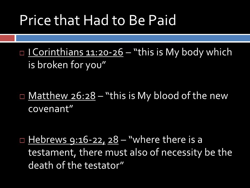 Price that Had to Be Paid  I Corinthians 11:20-26 – this is My body which is broken for you  Matthew 26:28 – this is My blood of the new covenant  Hebrews 9:16-22, 28 – where there is a testament, there must also of necessity be the death of the testator