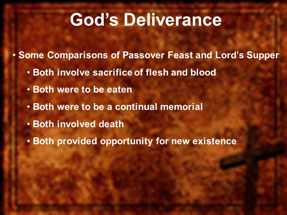 God’s Deliverance Some Comparisons of Passover Feast and Lord’s Supper Both involve sacrifice of flesh and blood Both were to be eaten Both were to be a continual memorial Both involved death Both provided opportunity for new existence