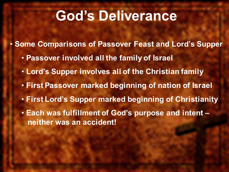 God’s Deliverance Some Comparisons of Passover Feast and Lord’s Supper Passover involved all the family of Israel Lord’s Supper involves all of the Christian family First Passover marked beginning of nation of Israel First Lord’s Supper marked beginning of Christianity Each was fulfillment of God’s purpose and intent – neither was an accident!