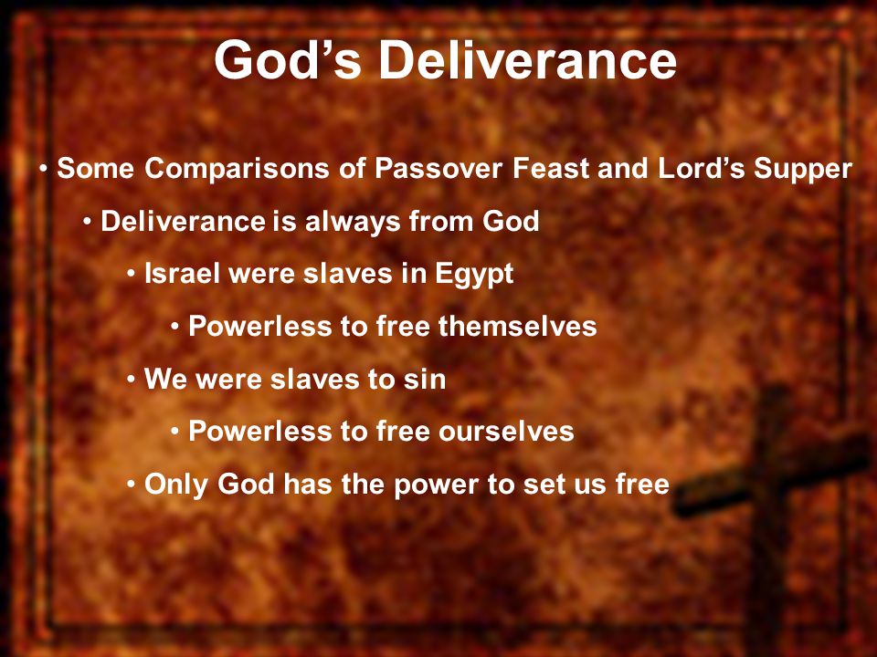 God’s Deliverance Some Comparisons of Passover Feast and Lord’s Supper Deliverance is always from God Israel were slaves in Egypt Powerless to free themselves We were slaves to sin Powerless to free ourselves Only God has the power to set us free