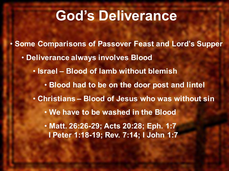God’s Deliverance Some Comparisons of Passover Feast and Lord’s Supper Deliverance always involves Blood Israel – Blood of lamb without blemish Blood had to be on the door post and lintel Christians – Blood of Jesus who was without sin We have to be washed in the Blood Matt.